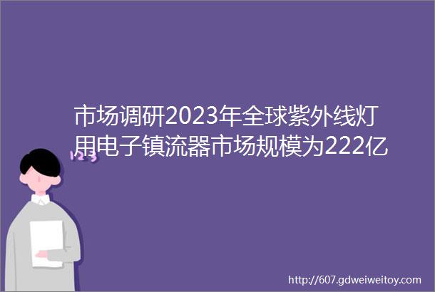 市场调研2023年全球紫外线灯用电子镇流器市场规模为222亿元